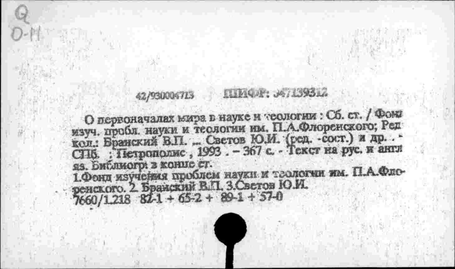 ﻿42/шт?ь
О первоначалах нирз. в науке и теологии: Сб. ст. / Фонг изуч дроби. науки и теологии им. П.А.Флореиского; Рев кеш.: Бранский ВЛ. _ Светов Ю.И. кед. -ерст.) я др. . -СПб- /Петрополис , 1993 . - 367 а - Текст ка рус. и англ ЯЗ. БибЛМОГр» 3 KOHUC.CT.	_ . _
ЬФонд изучейия проблем науки и теологии им. Пл.Фло-ренского. 2. Бранский R-П. З.Светов Ю.И.
7660/L218 82-1*65-2+ 89-1 + 57-0